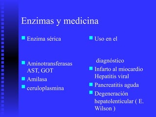 Enzimas y medicina
■ ■Enzima sérica Uso en el
diagnóstico
Infarto al miocardio
Hepatitis viral
Pancreatitis aguda
Degeneración
hepatolenticular ( E.
Wilson )
■ Aminotransferasas
AST, GOT
Amilasa
ceruloplasmina
■
■
■ ■
■
 