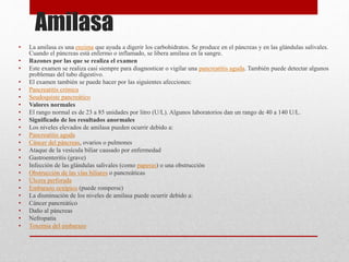 Amilasa
• La amilasa es una enzima que ayuda a digerir los carbohidratos. Se produce en el páncreas y en las glándulas salivales.
Cuando el páncreas está enfermo o inflamado, se libera amilasa en la sangre.
• Razones por las que se realiza el examen
• Este examen se realiza casi siempre para diagnosticar o vigilar una pancreatitis aguda. También puede detectar algunos
problemas del tubo digestivo.
• El examen también se puede hacer por las siguientes afecciones:
• Pancreatitis crónica
• Seudoquiste pancreático
• Valores normales
• El rango normal es de 23 a 85 unidades por litro (U/L). Algunos laboratorios dan un rango de 40 a 140 U/L.
• Significado de los resultados anormales
• Los niveles elevados de amilasa pueden ocurrir debido a:
• Pancreatitis aguda
• Cáncer del páncreas, ovarios o pulmones
• Ataque de la vesícula biliar causado por enfermedad
• Gastroenteritis (grave)
• Infección de las glándulas salivales (como paperas) o una obstrucción
• Obstrucción de las vías biliares o pancreáticas
• Úlcera perforada
• Embarazo ectópico (puede romperse)
• La disminución de los niveles de amilasa puede ocurrir debido a:
• Cáncer pancreático
• Daño al páncreas
• Nefropatía
• Toxemia del embarazo
 