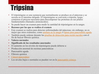 Tripsina
• El tripsinógeno es una sustancia que normalmente se produce en el páncreas y se
secreta en el intestino delgado. El tripsinógeno se convierte a tripsina; luego,
comienza el proceso necesario para descomponer las proteínas en sus pilares
fundamentales (llamados aminoácidos).
• Se puede hacer un examen para medir la cantidad de tripsinógeno en la sangre.
• Razones por las que se realiza el examen
• Este examen se realiza para detectar enfermedades del páncreas; sin embargo, no es
mejor que otros exámenes, como amilasa en la sangre o lipasa para pancreatitis aguda.
• También puede ordenar durante las pruebas de detección para recién nacidos con el
fin de buscar fibrosis quística.
• Valores normales
• Significado de los resultados anormales
• El aumento en los niveles de tripsinógeno puede deberse a:
• Producción anormal de enzimas pancreáticas
• Pancreatitis aguda
• Fibrosis quística
• Cáncer pancreático
• Los niveles bajos o normales se pueden ver en la pancreatitis crónica.
 