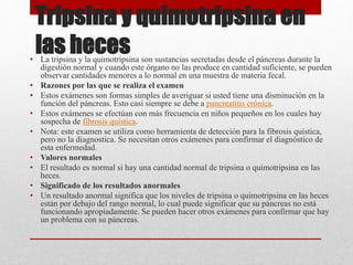 Tripsina y quimotripsina en
las heces• La tripsina y la quimotripsina son sustancias secretadas desde el páncreas durante la
digestión normal y cuando este órgano no las produce en cantidad suficiente, se pueden
observar cantidades menores a lo normal en una muestra de materia fecal.
• Razones por las que se realiza el examen
• Estos exámenes son formas simples de averiguar si usted tiene una disminución en la
función del páncreas. Esto casi siempre se debe a pancreatitis crónica.
• Estos exámenes se efectúan con más frecuencia en niños pequeños en los cuales hay
sospecha de fibrosis quística.
• Nota: este examen se utiliza como herramienta de detección para la fibrosis quística,
pero no la diagnostica. Se necesitan otros exámenes para confirmar el diagnóstico de
esta enfermedad.
• Valores normales
• El resultado es normal si hay una cantidad normal de tripsina o quimotripsina en las
heces.
• Significado de los resultados anormales
• Un resultado anormal significa que los niveles de tripsina o quimotripsina en las heces
están por debajo del rango normal, lo cual puede significar que su páncreas no está
funcionando apropiadamente. Se pueden hacer otros exámenes para confirmar que hay
un problema con su páncreas.
 