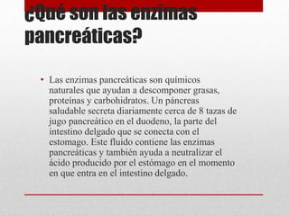 ¿Qué son las enzimas
pancreáticas?
• Las enzimas pancreáticas son químicos
naturales que ayudan a descomponer grasas,
proteínas y carbohidratos. Un páncreas
saludable secreta diariamente cerca de 8 tazas de
jugo pancreático en el duodeno, la parte del
intestino delgado que se conecta con el
estomago. Este fluido contiene las enzimas
pancreáticas y también ayuda a neutralizar el
ácido producido por el estómago en el momento
en que entra en el intestino delgado.
 