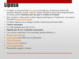 Lipasa
• La lipasa es una proteína (enzima) secretada por el páncreas dentro del
intestino delgado. Ayuda a que el cuerpo absorba la grasa descomponiéndola
en ácidos grasos Razones por las que se realiza el examen
• Este examen se hace para evaluar alguna patología en el páncreas, con mayor
frecuencia pancreatitis aguda.
• La lipasa aparece en la sangre cuando el páncreas presenta daño.
• Valores normales
• 0 a 160 unidades por litro (U/L).
• Significado de los resultados anormales
• Los niveles superiores a los normales pueden deberse a:
• Bloqueo del intestino
• Colecistitis (con efectos en el páncreas)
• Úlcera duodenal
• Gastroenteritis (grave)
• Cáncer pancreático
• Pancreatitis aguda o crónica
 