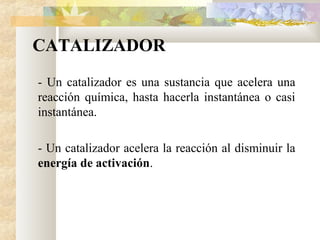CATALIZADOR
- Un catalizador es una sustancia que acelera una
reacción química, hasta hacerla instantánea o casi
instantánea.
- Un catalizador acelera la reacción al disminuir la
energía de activación.
 