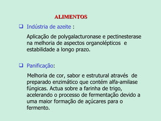 ALIMENTOS Indústria de azeite  : Aplicação de  polygalacturonase e  pectinesterase na melhoria de aspectos organolépticos  e estabilidade a longo prazo. Panificação : Melhoria de cor, sabor e estrutural através  de  preparado enzimático que contém alfa-amilase fúngicas .   Ac tua sobre a farinha de trigo, acelerando o processo de fermentação devido a uma maior formação de açúcares para o fermento.  