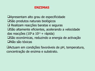 Apresentam alto grau de especificidade São produtos naturais biológicos Realizam reacções baratas e seguras São altamente eficientes, acelerando a velocidade das reacções (10 8  a 10 11  + rápida) São económicas, reduzindo a energia de activação Não são tóxicas Actuam em condições favoráveis de pH, temperatura, concentração de enzima e substrato.  ENZIMAS 