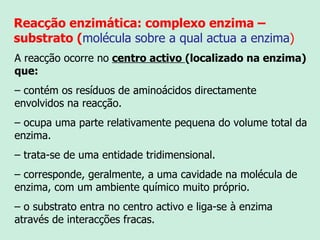 Reacção enzimática: complexo enzima – substrato ( molécula sobre a qual actua a enzima ) A reacção ocorre no   centro activo  (localizado na enzima) que: –  contém os resíduos de aminoácidos directamente envolvidos na reacção. –  ocupa uma parte relativamente pequena do volume total da enzima. –  trata-se de uma entidade tridimensional. –  corresponde, geralmente, a uma cavidade na molécula de enzima, com um ambiente químico muito próprio. –  o substrato entra no centro activo e liga-se à enzima através de interacções fracas. 