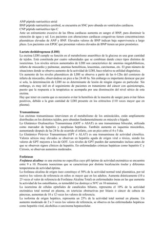 ANP péptido natriurético atrial
BNP péptido natriurético cerebral, se encuentra en SNC pero abunda en ventrículos cardíacos.
CNP péptido natriurético tipo C
Ante un estiramiento excesivo de las fibras cardíacas aumenta en sangre el BNP, para disminuir la
retención de agua y sal. Los pacientes con alteraciones cardíacas congestivas tienen concentraciones
plasmáticas elevadas de ANP y BNP. Elevados valores de BNP indican baja supervivencia a largo
plazo. Los pacientes con EPOC que presentan valores elevados de BNP tienen un peor pronóstico.
Lactato deshidrogenasa (LDH)
La enzima LDH cumple su función en el metabolismo anaeróbico de la glucosa en una gran cantidad
de tejidos. Está constituida por cuatro subunidades que se combinan dando cinco tipos distintos de
isoenzimas. Los niveles séricos aumentados de LDH son característico de: anemias megaloblásticas,
infarto de miocardio y pulmonar, anemias hemolíticas, leucemias, carcinomas, etc. El gran número de
situaciones donde se observa aumento de la actividad de LDH, hace relativa su utilidad diagnóstica.
Un aumento de los niveles plasmáticos de LDH se observa a partir de las 6-12hs del comienzo de
infarto de miocardio, observándose un pico a las 24-48 hs. Sin embargo es importante destacar que por
si sola, la determinación de LDH no es determinante de lesión de ningún órgano en particular. Sin
embargo, es muy útil en el seguimiento de pacientes en tratamiento del cáncer con quimioterapia,
puesto que la respuesta a la terapéutica se acompaña por una disminución del nivel sérico de esta
enzima.
Hay que tener en cuenta que es necesario evitar la hemólisis de la muestra de sangre para evitar falsos
positivos, debido a la gran cantidad de LDH presente en los eritrocitos (110 veces mayor que en
plasma).
Transaminasas
Las enzimas transaminasas intervienen en el metabolismo de los aminoácidos, están ampliamente
distribuidas en los distintos tejidos, pero abundan fundamentalmente en músculo e hígado.
La Glutámico Oxaloacético Transaminasa (GOT o ASAT) es una transaminasa bilocular, utilizada
como marcador de hepatitis y neoplasias hepáticas. También aumenta en isquemia miocárdica,
aumentando después de las 24 hs de ocurrido el infarto, con un pico entre el 4 o 5 día.
La Glutámico Pirúvico Transaminasa (GPT o ALAT) es una transaminasa de actividad citosólica.
Valores séricos muy elevados se observan en hepatitis aguda de origen viral o tóxica, siendo los
valores de GPT mayores a los de GOT. Los niveles de GPT pueden dar aumentados incluso antes de
que se observen signos clínicos de hepatitis. En enfermedades crónicas hepáticas como hepatitis C y
Cirrosis, se observan aumentos moderados.
Fosfatasas
Fosfatasa alcalina: es una enzima no específica cuyo pH óptimo de actividad enzimática se encuentra
entre 9 a 10. Presenta isoenzimas que se caracterizan por distinta localización tisular y diferentes
temperaturas de actividad óptima.
La fosfatasa alcalina de origen óseo constituye el 50% de la actividad normal total plasmática, por tal
motivo los valores de referencia en niños es mayor que en los adultos. Aumenta drásticamente (10 a
25 veces el valor de referencia de Fosfatasa Alcalina Total) en enfermedades óseas en las que aumenta
la actividad de los osteoblastos, es termolábil (se destruye a 56ºC en 10 minutos).
La isoenzima de células epiteliales de canalículos biliares, representa el 10% de la actividad
enzimática total normal en plasma, en ictericias obstructivas por litiasis o cáncer de cabeza de
páncreas, aumentan de 10 a 12 veces los valores de referencia.
La isoforma de origen hepático, representa un 25% de la actividad total normal en plasma. Un
aumento moderado de 2 a 3 veces los valores de referencia, se observa en las enfermedades hepáticas
como hepatitis viral, alcohólica o carcinoma hepatocelular.
 