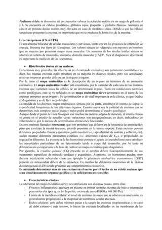 Fosfatasa ácida: se denomina así por presentar valores de actividad óptima en un rango de pH entre 4
y 6. Se encuentra en células prostáticas, glóbulos rojos, plaquetas y glóbulos blancos. Aumenta en
cáncer de próstata dando valores muy elevados en caso de metástasis ósea. Debido a que las células
sanguíneas presentan la enzima, es importante que no se produzca la hemólisis de la muestra.
Creatina quinasa (CK ó CPK)
Es una enzima bilocular de células musculares y nerviosas, interviene en los procesos de obtención de
energía. Presenta tres tipos de isoenzimas. Los valores séricos de referencia son mayores en hombres
que en mujeres por presentar mayor masa muscular. Un aumento de los niveles totales séricos se
observa en infarto de miocardio, miopatía, distrofia muscular y ACV. Para el diagnóstico diferencial
es importante la medición de las isoenzimas.
 Distribución tisular de las enzimas.
En términos muy generales, las diferencias en el contenido enzimático son puramente cuantitativas, es
decir, las mismas enzimas están presentes en su mayoría en diversos tejidos, pero sus actividades
relativas muestran grandes diferencias de órgano a órgano.
Por lo tanto el mapa enzimático es la descripción de un órgano en términos de su contenido
enzimático. El mapa enzimático tisular está constituido, por la cantidad de cada una de las distintas
enzimas que contienen todas las células de un determinado órgano. Tanto en condiciones normales
como patológicas, esto se ve reflejado en un mapa enzimático sérico (presencia en el suero de las
enzimas presentes en un órgano). Su determinación es de vital importancia en la clínica, ya que facilita
el diagnóstico y es de fácil accesibilidad.
La medida de los diversos mapas enzimáticos séricos, por su parte, constituye el intento de lograr la
especificidad bioquímica de los diferentes órganos. Cuanto mayor sea la cantidad de enzimas que se
determinen, más completo será el mapa y mejor podrá determinarse el cuadro patológico.
Aunque desde el punto de vista biológico son muchas las enzimas objeto de atención, el interés clínico
se centra en el estudio de aquellas cuyas variaciones son patognomónicas, es decir, indicadoras de
enfermedad o, por lo menos, de determinadas alteraciones funcionales.
Existen enzimas llamadas isoenzimas que son proteínas que difieren en la secuencia de aminoácidos
pero que catalizan la misma reacción, estando presentes en la misma especie. Estas enzimas poseen
diferentes propiedades físicas y químicas (punto isoeléctrico, especificidad de sustrato y cofactor, etc),
suelen mostrar diferentes parámetros cinéticos (i.e. diferentes valores de KM), o propiedades de
regulación diferentes. La existencia de las isoenzimas permite el ajuste del metabolismo para satisfacer
las necesidades particulares de un determinado tejido o etapa del desarrollo, por lo tanto su
diferenciación es importante a la hora de realizar un mapa enzimático para diagnóstico.
Por ejemplo, la creatina quinasa (CK) presente en el cerebro difiere fisicoquímicamente de sus
isoenzimas específicas de músculo cardíaco y esquelético. Asimismo, las isoenzimas pueden tener
distinta localización subcelular como por ejemplo la glutámico oxalacética transaminasa (GOT)
presente en mitocondria difiere de la citosólica. En cambio las diferentes isoenzimas de la láctico
deshidrogenada (LDH) están presentes en compartimientos citosólicos.
Es adecuado determinar más de una enzima en el suero, por el hecho de no existir enzimas que
sean simultáneamente órganoespecíficas y lo suficientemente sensibles.
 Características clínicas
La alteración del mapa enzimático sérico se correlaciona con distintas causas, entre ellas:
- Procesos inflamatorios: aparecen en plasma en primer término enzimas de bajo e intermedio
peso molecular (por ej: en las hepatitis, encima de entre 40.000 a 140.000 Da).
- Lesión de la membrana celular: el nivel de enzimas en suero que se observa en una lesión, es
generalmente proporcional a la magnitud de membrana celular afectada.
- Daños celulares: ante daños mínimos pasan a la sangre las enzimas citoplasmáticas y en caso
de daño extenso o más intenso, lo hacen las enzimas localizadas en las membranas de las
 