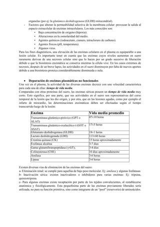 organelas (por ej: la glutámico deshidrogenasa (GLDH) mitocondrial).
- Factores que alteran la permeabilidad selectiva de la membrana celular: provocan la salida al
espacio extracelular de enzimas intracelulares. Los más conocidos son:
• Baja concentración de oxígeno (hipoxia).
• Alteraciones en la osmolaridad del medio.
• Agentes químicos (iodoacetato, cianuro, tetracloruro de carbono).
• Agentes físicos (pH, temperatura).
• Algunos virus.
Para los fines diagnósticos, una elevación de las enzimas celulares en el plasma es equiparable a una
lesión celular. Es importante tener en cuenta que las enzimas cuyos niveles aumentan en suero
raramente derivan de una necrosis celular sino que lo hacen por un grado sucesivo de liberación
debido a que la biosíntesis enzimática se conserva mientras la célula vive. En los casos extremos de
necrosis, después de un breve lapso, las actividades en el suero disminuyen por falta de nuevos aportes
debido a una biosíntesis proteica considerablemente disminuida o nula.
 Depuración de enzimas plasmáticas no funcionales
Una vez en el plasma, la actividad de las diversas enzimas decrece con una velocidad característica
para cada una de ellas: tiempo de vida media.
Comparadas con otras proteínas del suero, las enzimas séricas poseen un tiempo de vida media muy
corto. Esto significa, por una parte, que sus actividades en el suero son representativas del curso
temporal de la lesión que les dio origen, y por otra, que en las lesiones agudas, como por ejemplo el
infarto de miocardio, las determinaciones enzimáticas deben ser efectuadas según el tiempo
transcurrido luego de la lesión:
Existen diversas vías de eliminación de las enzimas del suero:
a- Eliminación renal: se cumple para aquellas de bajo peso molecular. Ej: amilasa y algunas fosfatasas
b- Inactivación sérica: existen inactivadores o inhibidores para varias enzimas: Ej: tripsina,
quimiotripsina.
c- Para algunas enzimas existe recaptación por parte de los tejidos convalecientes, al restablecerse
anatómica y fisiológicamente. Esta pequeñísima parte de las enzimas previamente liberadas sería
utilizada, no para su función primitiva, sino como integrante de un “pool” (reservorio) de aminoácidos.
Enzima Vida media promedio
Transaminasa glutámico-pirúvico (GPT o
ALAT)
47±10 horas
Transaminasa glutámico-oxalacético t (GOT o
ASAT)
17±5 horas
Glutamato deshidrogenasa (GLDH) 18±1 horas
Lactato deshidrogenada (LDH) 113±60 horas
Creatina quinasa (CK) 15 horas aproximadamente
Fosfatasa alcalina 3-7 dias
Gama-glutamiltranspeptidasa (γ-GT), 3-4 días
Colinesterasa (CHE) 10 días aproximadamente
Amilasa 3-6 horas
Lipasa 3-6 horas
 