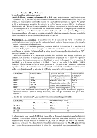  Localización del lugar de la lesión
Se pueden utilizar distintos métodos:
Medida de biomarcadores o enzimas específicas de órgano: se designa como específicas de órgano
a las enzimas que se presentan con actividad relativamente alta en un determinado órgano o tejido. Por
lo tanto, sus niveles séricos aumentados indican con seguridad una lesión en este órgano. Por ejemplo
la CK es prácticamente específica de músculo, la sorbitol deshidrogenasa (SDH), y la glutamato
dehidrogenasa (GLDH) son altamente específica de hígado, en tanto que la lipasa lo es de páncreas.
El valor diagnóstico de la determinación de las enzimas específicas de órgano puede aumentarse
considerablemente por la determinación simultánea de la actividad de otras enzimas. Al presentarse
síntomas poco claros, sobre todo en casos de urgencia (ej: infarto de miocardio, abdomen agudo) tales
mapas enzimáticos sirven para un rápido diagnóstico diferencial.
Discriminación de isoenzimas: la determinación de la actividad de varias isoenzimas son
metodológicamente más costosas que las medidas de la actividad total de una enzima. Sólo se emplea
a algunos casos particulares. Por ejemplo:
1.- Bajo la sospecha de carcinoma prostático, resulta de interés la determinación de la actividad de la
isoenzima de la fosfatasa ácida susceptible a inhibición por tartrato, ya que esta isoenzima es
específica de la próstata. En la actualidad se utiliza como biomarcador la determinación de PSA (
antígeno prostático específico).
2.- Las cinco isoenzimas de la LDH tienen el mismo peso molecular pero difieren en la carga que
contienen. Esta diferencia es el principio de la determinación diferencial, que se realiza por separación
electroforética. La fracción con mayor movilidad hacia el ánodo (polo negativo) es la isoenzima de
tipo LDH-1 y la de menor movilidad es la LDH-5. Como la vida media de las LDH-1 (HHHH)
(específica de corazón) es diez veces mayor que la de la LDH-5 (MMMM), específica de músculo
esquelético, después de un infarto de miocardio se puede comprobar la preponderancia de la isoenzima
cardio-específica aún cuando la actividad de LDH total retorne a los valores normales.
3.- Existen tres isoenzimas de CK cuya distribución se muestra en la siguiente tabla
El hallazgo de un nivel elevado de CK total puede deberse al aumento de cualquiera de las fracciones
indicadas. Es importante remarcar que traumatismos, ejercicios musculares intensos o inyecciones
intramusculares pueden producir el aumento de CK total. En este caso se trata de un aumento a
expensas de la fracción MM. La determinación de la isoenzima cardiaca CK (CK-MB) presente en el
suero permite diferencias entre un infarto de miocardio y lesiones de la musculatura esquelética.
ISOENZIMA SUBUNIDADES Tejidos en donde se
encuentra mayoritariamente
Niveles normales
en el adulto*
LDH-1 HHHH Miocardio, eritrocito 17-27%
LDH-2 HHHM Miocardio, eritrocito 27-37%
LDH-3 HHMM Células linfoide, cerebro , riñón 18-25%
LDH-4 HMMM Hígado, músculo esquelético 3-8%
LDH-5 MMMM Hígado, músculo esquelético <5%
(*En estos valores puede haber ciertas diferencias por la técnica o por criterios de normalidad propios de
laboratorios concretos, a veces en el rango de valores y otras veces por las unidades a las que se hace
referencia.)
ISOENZIMA % de Isoenzima por tejido
Músculo esquelético Miocardio Cerebro
CK3-MM 95 80-85 1-2
CK2-MB 2-3 15-20 1
CK1-BB 1-2 1-2 90
 