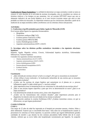 Confección de Mapas Enzimáticos: La utilidad de determinar un mapa enzimático reside no tanto en
conocer el valor absoluto de la actividad de enzimas investigadas, sino en considerar sus valores en
términos relativos y los tiempos en que aumentan. Así, un cociente GPT/GOT mayor que uno es
altamente indicativo de una lesión hepática; en el caso inverso (cociente menor que uno) es más
probable un infarto de miocardio. Es importante remarcar que las conclusiones obtenidas a partir de la
medición de un mapa enzimático deben corroborarse con los síntomas clínicos del paciente.
Actividades
1.- Confeccione el perfil enzimático para Infato Agudo de Miocardio (IAM)
En el mismo deben figurar los siguientes biomarcadores:
o Mioglobina
o Troponinas cardíacas (TnI, TnT)
o Creatina quinasa Total (CK ó CPK)
o Creatina quinasa MB (CK-MB)
o Láctico Deshidrogenasa (LDH)
o Aspartato aminotransferasa (GOT ó ASAT)
2.- Investigue sobre los distintos perfiles enzimáticos vinculados a las siguientes afecciones
hepáticas:
Hepatitis Aguda, Hepatitis crónica, Cirrosis, Enfermedad hepática alcohólica, Enfermedades
Obstructivas, Tumores hepáticos
Considere las siguientes enzimas marcadoras:
o Alanina aminotransferasa (ALAT ó GPT)
o Aspartato aminotransferasa (ASAT ó GOT)
o Láctico deshidrogenasa (LDH)
o Gamma-glutamil-transpeptidasa (GGT)
o Fosfatasa alcalina
o 5’ nucleotidasa
Cuestionario
1. ¿Qué entiende por enzimas séricas? ¿Cuál es su origen? ¿Por qué se encuentran en circulación?
2. ¿Cómo influye el peso molecular y la localización intracelular de una enzima que se encuentra
aumentada en plasma?
3. ¿Cuáles son las enzimas de origen hepático qué aumentaran en el plasma en: a- proceso
inflamatorio agudo? b- daño celular grave? c -necrosis celular?
4. ¿Qué importancia tiene la interpretación de sus variaciones la vida media de una enzima sérica?
5. ¿Qué es una enzima órgano específica y para que sirve su determinación en suero? ¿Qué es un
mapa enzimático?
6. Una determinación aislada de enzima sérica ¿tiene valor diagnóstico?
7. ¿Cuáles son las transaminasas más comunes dosadas? ¿Qué importancia presenta para el
diagnóstico la relación entre las actividades de las mismas en plasma?
8. ¿Qué reacción catalizan la creatina fosfokinasa (CK)? ¿Cuántas isoenzimas conoce, en qué se
diferencian y en qué órgano predominan?
CASOS CLÍNICOS
CASO 1:
Una mujer de 22 años de edad fue ingresada en el hospital por presentar nauseas, vómitos, fiebre y
dolor abdominal. Expresó que se encontraba bien hasta 3 días antes de su hospitalización cuando se
presentaron los síntomas en forma repentina. La paciente confesó que ingería habitualmente grandes
cantidades de alcohol y que durante las dos semanas precedentes había bebido más de lo usual.
Además, informó que su novio había sido hospitalizado recientemente por hepatitis. Se sospechó
 