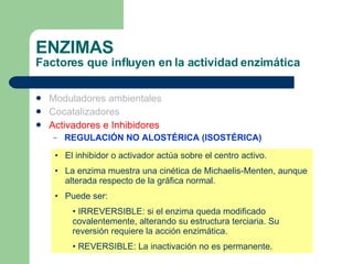 ENZIMAS Factores que influyen en la actividad enzimática Moduladores ambientales Cocatalizadores Activadores e Inhibidores REGULACIÓN NO ALOSTÉRICA (ISOSTÉRICA) El inhibidor o activador actúa sobre el centro activo. La enzima muestra una cinética de Michaelis-Menten, aunque alterada respecto de la gráfica normal. Puede ser: IRREVERSIBLE: si el enzima queda modificado covalentemente, alterando su estructura terciaria. Su reversión requiere la acción enzimática. REVERSIBLE: La inactivación no es permanente. 