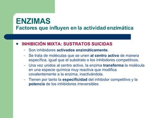 INHIBICIÓN MIXTA: SUSTRATOS SUICIDAS Son inhibidores  activados enzimáticamente . Se trata de moléculas que se unen  al centro activo  de manera específica, igual que el substrato o los inhibidores competitivos. Una vez unidos al centro activo, la enzima  transforma  la molécula en una especie química muy reactiva que modifica covalentemente a la enzima, inactivándola. Tienen por tanto la  especificidad  del inhibidor competitivo y la  potencia  de los inhibidores irreversibles ENZIMAS Factores que influyen en la actividad enzimática 