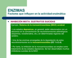 ENZIMAS Factores que influyen en la actividad enzimática INHIBICIÓN MIXTA: SUSTRATOS SUICIDAS Ejemplo:  Sistema de la monoaminooxidasa (MAO) cerebral Los estados  depresivos , en general, están relacionados con un descenso en la concentración de neurotransmisores adrenérgicos (dopamina, noradrenalina, etc.) en determinadas regiones del cerebro. Una de las enzimas encargadas de la degradación de estos  neurotransmisores es la  monoaminooxidasa  (EC 1.4.3.4) . Por tanto, la inhibición de la monoaminooxidasa se emplea como tratamiento de los estados depresivos. Se han desarrollado muchos inhibidores suicidas de la MAO 