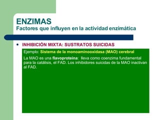 ENZIMAS Factores que influyen en la actividad enzimática INHIBICIÓN MIXTA: SUSTRATOS SUICIDAS Ejemplo:  Sistema de la monoaminooxidasa (MAO) cerebral La MAO es una  flavoproteína :  lleva como coenzima fundamental para la catálisis, el FAD. Los inhibidores suicidas de la MAO inactivan al FAD. 