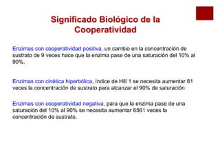 Significado Biológico de la
                     Cooperatividad

Enzimas con cooperatividad positiva, un cambio en la concentración de
sustrato de 9 veces hace que la enzima pase de una saturación del 10% al
90%.


Enzimas con cinética hiperbólica, índice de Hill 1 se necesita aumentar 81
veces la concentración de sustrato para alcanzar el 90% de saturación

Enzimas con cooperatividad negativa, para que la enzima pase de una
saturación del 10% al 90% se necesita aumentar 6561 veces la
concentración de sustrato.
 