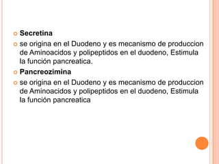 Secretina
 se origina en el Duodeno y es mecanismo de produccion
de Aminoacidos y polipeptidos en el duodeno, Estimula
la función pancreatica.
 Pancreozimina
 se origina en el Duodeno y es mecanismo de produccion
de Aminoacidos y polipeptidos en el duodeno, Estimula
la función pancreatica


 
