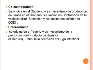 Colecistoquinina
 Se origina en el Duodeno y es mecanismo de produccion
de Grasa en el duodeno, su funcion es Contracción de la
vesicula biliar. Secreción y distensión del esfinter de
ODDI .
 Enterocrinina
 se origina en el Yeyuno y es mecanismo de la
produccion del Producto de digestión
alimenticia, Estimula la secreción del jugo intestinal.


 