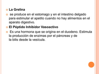 La Grelina
 se produce en el estomago y en el intestino delgado
para estimular el apetito cuando no hay alimentos en el
aparato digestivo.
 El Péptido Inhibidor Vasoactivo
 Es una hormona que se origina en el duodeno. Estimula
la producción de enzimas por el páncreas y de
la bilis desde la vesícula.


 