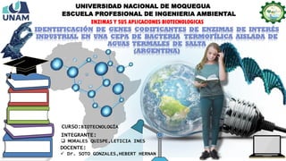 CURSO:BIOTECNOLOGÍA
DOCENTE:
 Dr. SOTO GONZALES,HEBERT HERNAN
INTEGRANTE:
 MORALES QUISPE,LETICIA INES
UNIVERSIDAD NACIONAL DE MOQUEGUA
ESCUELA PROFESIONAL DE INGENIERIA AMBIENTAL
ENZIMAS Y SUS APLICACIONES BIOTECNOLOGICAS
 