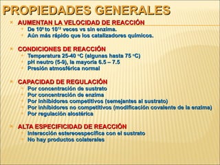 PROPIEDADES GENERALES AUMENTAN LA VELOCIDAD DE REACCIÓN   De 10 6  to 10 12  veces vs sin enzima. Aún más rápido que los catalizadores químicos. CONDICIONES DE REACCIÓN Temperatura 25-40  o C (algunas hasta 75  o C) pH neutro (5-9), la mayoría 6.5 – 7.5 Presión atmosférica normal CAPACIDAD DE REGULACIÓN Por concentración de sustrato Por concentración de enzima Por inhibidores competitivos (semejantes al sustrato) Por inhibidores no competitivos (modificación covalente de la enzima) Por regulación alostérica ALTA ESPECIFICIDAD DE REACCIÓN Interacción estereoespecífica con el sustrato No hay productos colaterales 
