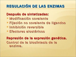 REGULACIÓN DE LAS ENZIMAS Después  de sintetizadas: Modificación covalente  Fijación no covalente de ligandos Inhibición reversible Efectores alostéricos Represión de la expresión genética. Control de la biosíntesis de la enzima. 