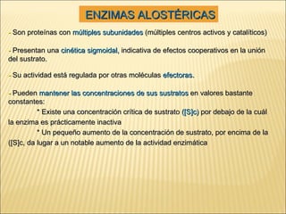 -  Presentan una  cinética sigmoidal,  indicativa de efectos cooperativos en la unión del sustrato. -  Su actividad está regulada por otras moléculas  efectoras. -  Pueden  mantener las concentraciones de sus sustratos  en valores bastante constantes: * Existe una concentración crítica de sustrato  ([S]c)  por debajo de la cuál la enzima es prácticamente inactiva * Un pequeño aumento de la concentración de sustrato, por encima de la ([S]c, da lugar a un notable aumento de la actividad enzimática -  Son proteínas con  múltiples subunidades  (múltiples centros activos y catalíticos) ENZIMAS ALOSTÉRICAS 