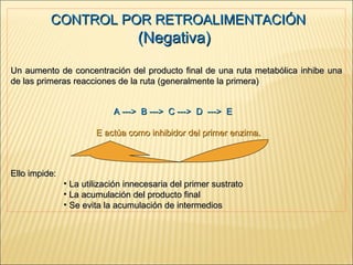CONTROL POR RETROALIMENTACIÓN  (Negativa)  Un aumento de concentración del producto final de una ruta metabólica inhibe una de las primeras reacciones de la ruta (generalmente la primera)   A --->  B --->  C --->  D  --->  E     E actúa como inhibidor del primer enzima . Ello impide: La utilización innecesaria del primer sustrato La acumulación del producto final Se evita la acumulación de intermedios 