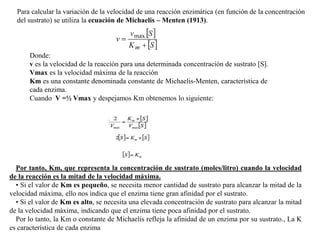 Para calcular la variación de la velocidad de una reacción enzimática (en función de la concentración
del sustrato) se utiliza la ecuación de Michaelis – Menten (1913).
Donde:
v es la velocidad de la reacción para una determinada concentración de sustrato [S].
Vmax es la velocidad máxima de la reacción
Km es una constante denominada constante de Michaelis-Menten, característica de
cada enzima.
Cuando V =½ Vmax y despejamos Km obtenemos lo siguiente:
Por tanto, Km, que representa la concentración de sustrato (moles/litro) cuando la velocidad
de la reacción es la mitad de la velocidad máxima.
• Si el valor de Km es pequeño, se necesita menor cantidad de sustrato para alcanzar la mitad de la
velocidad máxima, ello nos indica que el enzima tiene gran afinidad por el sustrato.
• Si el valor de Km es alto, se necesita una elevada concentración de sustrato para alcanzar la mitad
de la velocidad máxima, indicando que el enzima tiene poca afinidad por el sustrato.
Por lo tanto, la Km o constante de Michaelis refleja la afinidad de un enzima por su sustrato., La K
es característica de cada enzima
 