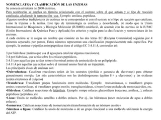 NOMENCLATRA Y CLASIFICACIÓN DE LAS ENZIMAS
Se conocen alrededor de 2000 enzimas,
Para nombrarlas se emplea un término relacionado con el sustrato sobre el que actúan y al tipo de reacción
catalizada, añadiendo la terminación –asa. Ejemplo: amilasa, peptidasa.
Algunos nombres tradicionales de enzimas no se corresponden ni con el sustrato ni el tipo de reacción que catalizan,
como la tripsina o la renina. Este tipo de terminología es confusa y desordenada, de modo que la Unión
Internacional de Bioquímica y Biología Molecular (IUBMB) estableció, de acuerdo con las normas de la IUPAC
(Unión Internacional de Química Pura y Aplicada) los criterios y reglas para la clasificación y nomenclatura de los
enzimas.
A cada enzima se le asigna un nombre que consiste en las dos letras EC (Enzyma Commision) seguidas por 4
números separados por puntos. Estos números representan una clasificación progresivamente más específica. Por
ejemplo, la enzima tripéptido aminopeptidasa tiene el código EC 3.4.11.4, construido así:
3 por hidrolasa (enzima que usa el agua para catalizar algunas reacciones).
3.4 por hidrolasa, que actúa sobre los enlaces peptídicos.
3.4.11 por aquellas que actúan sobre el terminal amino de aminoácido de un polipéptido.
3.4.11.4 por aquellas que actúan sobre el terminal amino final de un tripéptido.
Las principales clases de enzimas son:
•Oxirreductasa: Catalizan reacciones redox de los sustratos (pérdida o ganancia de electrones) para obtener
generalmente energía, Las más características son las deshidrogenasas (quitan H+ y electrones) y las oxidasas
(ceden electrones al oxígeno)
•Transferasa: Transfieren grupos funcionales entre moléculas. Ejemplo: transaminasas, si transfieren grupos
amino; transmetilasas, si transfieren grupos metilo; transglucosidasas, si transfieren unidades de monosacáridos, etc.
•Hidrolasa: Catalizan reacciones de hidrólisis. Ejemplo: rompe enlaces glucosídicos (sacarasa, amilasa,..), enlaces
peptídicos (peptidasa, etc
•Liasa: Unión de moléculas sencillas a dobles enlaces. Por ej., las hidratasas (unen moléculas de agua a dobles
enlaces).
•Isomerasa: Catalizan reacciones de isomerización (transformación de un isómero en otro)
•Sintetasa o ligasa: Catalizan la unión de moléculas o de un grupo funcional a una molécula utilizando la energía
del ATP.
 