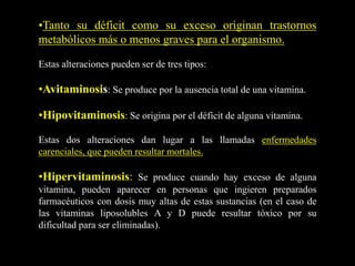 •Tanto su déficit como su exceso originan trastornos
metabólicos más o menos graves para el organismo.
Estas alteraciones pueden ser de tres tipos:
•Avitaminosis: Se produce por la ausencia total de una vitamina.
•Hipovitaminosis: Se origina por el déficit de alguna vitamina.
Estas dos alteraciones dan lugar a las llamadas enfermedades
carenciales, que pueden resultar mortales.
•Hipervitaminosis: Se produce cuando hay exceso de alguna
vitamina, pueden aparecer en personas que ingieren preparados
farmacéuticos con dosis muy altas de estas sustancias (en el caso de
las vitaminas liposolubles A y D puede resultar tóxico por su
dificultad para ser eliminadas).
 
