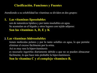 Atendiendo a su solubilidad las vitaminas se dividen en dos grupos:
1. Las vitaminas liposolubles
son de naturaleza lipídica y por tanto insolubles en agua.
Se acumulan en el hígado y otros lugares con tejido adiposo:
Son las vitaminas A, D, E y K
Clasificación, Funciones y Fuentes
2. Las vitaminas hidrosolubles
tienen moléculas polares y por lo tanto solubles en agua, lo que permite
eliminar el exceso fácilmente por la orina.
Así es muy rara la hipervitaminosis
es necesario ingerirlas diariamente debido a que no se pueden almacenar
fácilmente, lo que hace más probable la hipovitaminosis.
Son la vitamina C y el complejo vitamínco B,
 