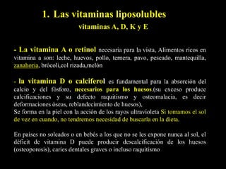 - La vitamina A o retinol necesaria para la vista, Alimentos ricos en
vitamina a son: leche, huevos, pollo, ternera, pavo, pescado, mantequilla,
zanahoria, brócoli,col rizada,melón
- la vitamina D o calciferol es fundamental para la absorción del
calcio y del fósforo, necesarios para los huesos.(su exceso produce
calcificaciones y su defecto raquitismo y osteomalacia, es decir
deformaciones óseas, reblandecimiento de huesos),
Se forma en la piel con la acción de los rayos ultravioleta Si tomamos el sol
de vez en cuando, no tendremos necesidad de buscarla en la dieta.
En países no soleados o en bebés a los que no se les expone nunca al sol, el
déficit de vitamina D puede producir descalcificación de los huesos
(osteoporosis), caries dentales graves o incluso raquitismo
1. Las vitaminas liposolubles
vitaminas A, D, K y E
 
