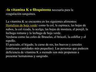 -la vitamina K o filoquinona necesaria para la
coagulación sanguínea.
La vitamina K se encuentra en los siguientes alimentos:
Hortalizas de hoja verde: como la col, la espinaca, las hojas de
nabos, la col rizada, la acelga, las hojas de mostaza, el perejil, la
lechuga romana y la lechuga de hoja verde.
Verduras como las coles de Bruselas, el brócoli, la coliflor y el
repollo.
El pescado, el hígado, la carne de res, los huevos y cereales
(contienen cantidades más pequeñas). Las personas que padecen
deficiencia de vitamina K a menudo son más propensas a
presentar hematomas y sangrado.
 