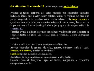 -la vitamina E o tocoferol que es un potente antioxidante.
Protege el tejido corporal del daño causado por sustancias llamadas
radicales libres, que pueden dañar células, tejidos y órganos. Se cree que
juegan un papel en ciertas afecciones relacionadas con el envejecimiento y
ayuda a mantener el sistema inmunitario fuerte frente a virus y bacterias. es
importante en la formación de glóbulos rojos y ayuda al cuerpo a utilizar la
vitamina K.
También ayuda a dilatar los vasos sanguíneos y a impedir que la sangre se
coagule dentro de ellos. Las células usan la vitamina E para interactuar
entre sí.
La vitamina E se encuentra en los siguientes alimentos:
Aceites vegetales de germen de trigo, girasol, cártamo, maíz y soya).
Nueces, almendras, maní y las avellanas).
Semillas (como las semillas de girasol).
Hortalizas de hoja verde (como las espinacas y el brócoli).
Cereales para el desayuno, jugos de frutas, margarinas y productos
enriquecidos en ella.
 