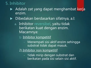 5. Inhibitor
 Adalah zat yang dapat menghambat kerja
enzim.
 Dibedakan berdasarkan sifatnya, a.l:
a. Inhibitor reversibel, yaitu tidak
berikatan kuat dengan enzim.
Macamnya:
1) Inhibitor kompetitif
- Menempati sisi aktif enzim sehingga
substrat tidak dapat masuk.
2).Inhibitor non kompetitif
- Tidak mirip dengan substrat dan
berikatan pada sisi selain sisi aktif.
 