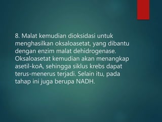 8. Malat kemudian dioksidasi untuk
menghasilkan oksaloasetat, yang dibantu
dengan enzim malat dehidrogenase.
Oksaloasetat kemudian akan menangkap
asetil-koA, sehingga siklus krebs dapat
terus-menerus terjadi. Selain itu, pada
tahap ini juga berupa NADH.
 