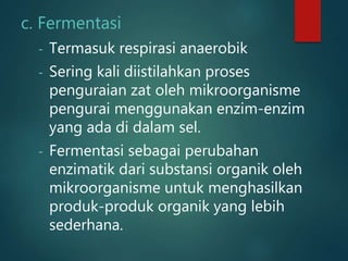 c. Fermentasi
- Termasuk respirasi anaerobik
- Sering kali diistilahkan proses
penguraian zat oleh mikroorganisme
pengurai menggunakan enzim-enzim
yang ada di dalam sel.
- Fermentasi sebagai perubahan
enzimatik dari substansi organik oleh
mikroorganisme untuk menghasilkan
produk-produk organik yang lebih
sederhana.
 