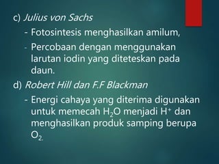 c) Julius von Sachs
- Fotosintesis menghasilkan amilum,
- Percobaan dengan menggunakan
larutan iodin yang diteteskan pada
daun.
d) Robert Hill dan F.F Blackman
- Energi cahaya yang diterima digunakan
untuk memecah H2O menjadi H+ dan
menghasilkan produk samping berupa
O2.
 