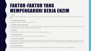FAKTOR-FAKTOR YANG
MEMPENGARUHI KERJA ENZIM
• Suhu
Setiap enzim memiliki suatu suhu optimal, yaitu suhu ketika laju reaksi paling cepat. Enzim manusia memiliki suhu optimal
40 C.
• Derajat keasaman (pH)
Sebagaian enzim memiliki pH optimal 6-8.
• Inhibitor (zat penghambat)
DDT dapat mengambat kerja enzim sistem saraf, aspirin dapat menginhibisi enzim yang membawa pesan peradangan pada
prostaglandin sehingga menekan peradangan sakit.
• Aktivator
Molekul yang mempermudah ikatan antara enzim dengan substrat.
• Konsentrasi enzim
Semakin tinggi konsentrasi enzim semakin cepat rekasinya.
• Konsentrasi substrat
Jika penambahan konsentrasi substrat terjadi pada saat sisi aktif enzim belum bekerja akan meningkatkan kecepatan reaksi
namun ketika penambahan konsentrasi substrat terjadi pada saat sisi aktif enzim sudah bekerja maka kecepatan reaksi akan
mengalami titik jenuh.
• Zat hasil (produk)
Reaksi awal akan berlangsung cepat namun jika terjadi penimbunan hasil produk reaksi akan menjadi lambat.
 