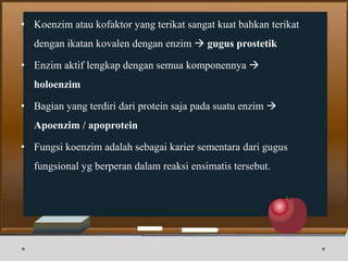• Koenzim atau kofaktor yang terikat sangat kuat bahkan terikat
dengan ikatan kovalen dengan enzim  gugus prostetik
• Enzim aktif lengkap dengan semua komponennya 
holoenzim
• Bagian yang terdiri dari protein saja pada suatu enzim 
Apoenzim / apoprotein
• Fungsi koenzim adalah sebagai karier sementara dari gugus
fungsional yg berperan dalam reaksi ensimatis tersebut.
 