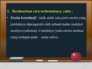 2. Berdasarkan cara terbentuknya, yaitu :
• Enzim konstitutif : ialah salah satu jenis enzim yang
jumlahnya dipengaruhi oleh sebuah kadar molekul
awalnya (substrat). Contohnya yaitu enzim amilase
yang terdapat pada suatu saliva.
 