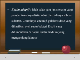 • Enzim adaptif : ialah salah satu jenis enzim yang
pembentukannya distimulasi oleh adanya sebuah
substrat. Contohnya enzim β-galaktosidase yang
dihasilkan oleh suatu bakteri E.coli yang
ditumbuhkan di dalam suatu medium yang
mengandung laktosa
 