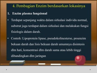 4. Pembagian Enzim berdasarkan lokasinya
1. Enzim plasma fungsional
• Terdapat sepanjang waktu dalam sirkulasi individu normal,
substrat juga terdapat dalam sirkulasi dan melakukan fungsi
fisiologis dalam darah.
• Contoh: Lipoprotein lipase, pseudokolinesterse, proenzim
bekuan darah dan lisis bekuan darah umumnya disintesis
dlm hati, konsentrasi dlm darah sama atau lebih tinggi
dibandingkan dlm jaringan
 