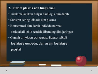 2. Enzim plasma non fungsional
• Tidak melakukan fungsi fisiologis dlm darah
• Substrat sering tdk ada dlm plasma
• Konsentrasi dlm darah individu normal
berjutakali lebih rendah dibanding dlm jaringan
• Contoh amylase pancreas, lipase, alkali
fosfatase empedu, dan asam fosfatase
prostat
 