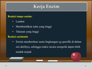 Kerja Enzim
Reaksi tanpa enzim:
• Lambat
• Membutuhkan suhu yang tinggi
• Tekanan yang tinggi
Reaksi enzimatis
• Enzim memberikan suatu lingkungan yg spesifik di dalam
sisi aktifnya, sehingga reaksi secara energetik dapat lebih
mudah terjadi
 