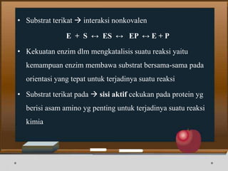 • Substrat terikat  interaksi nonkovalen
E + S ↔ ES ↔ EP ↔ E + P
• Kekuatan enzim dlm mengkatalisis suatu reaksi yaitu
kemampuan enzim membawa substrat bersama-sama pada
orientasi yang tepat untuk terjadinya suatu reaksi
• Substrat terikat pada  sisi aktif cekukan pada protein yg
berisi asam amino yg penting untuk terjadinya suatu reaksi
kimia
 