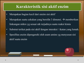 • Merupakan bagian kecil dari enzim sisi aktif
• Merupakan suatu cekukan yang bersifat 3 dimensi.  memberikan
linkungan mikro yg sesuai utk terjadinya suatu reaksi kimia
• Substrat terikat pada sisi aktif dengan interaksi / ikatan yang lemah.
• Spesifitas enzim dipengaruhi oleh asam amino yg menyusun sisi
aktif suatu enzim
Karakteristik sisi aktif enzim
 