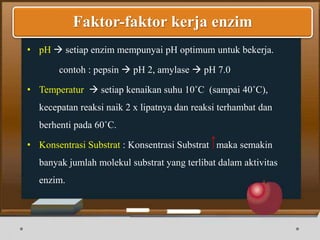 • pH  setiap enzim mempunyai pH optimum untuk bekerja.
contoh : pepsin  pH 2, amylase  pH 7.0
• Temperatur  setiap kenaikan suhu 10˚C (sampai 40˚C),
kecepatan reaksi naik 2 x lipatnya dan reaksi terhambat dan
berhenti pada 60˚C.
• Konsentrasi Substrat : Konsentrasi Substrat maka semakin
banyak jumlah molekul substrat yang terlibat dalam aktivitas
enzim.
Faktor-faktor kerja enzim
 