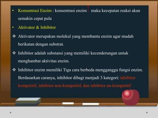 • Konsentrasi Enzim : konsentrasi enzim maka kecepatan reaksi akan
semakin cepat pula
• Aktivator & Inhibitor
 Aktivator merupakan molekul yang membantu enzim agar mudah
berikatan dengan substrat.
 Inhibitor adalah substansi yang memiliki kecenderungan untuk
menghambat aktivitas enzim.
 Inhibitor enzim memiliki Tiga cara berbeda mengganggu fungsi enzim.
Berdasarkan caranya, inhibitor dibagi menjadi 3 kategori: inhibitor
kompetitif, inhibitor non-kompetitif, dan inhibitor un-kompetitif.
 
